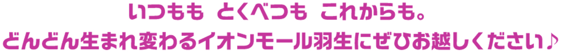 いつもも　とくべつも　これからも。どんどん生まれ変わるイオンモール羽生にぜひお越しください♪